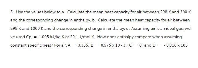 5. Use the values below to a. Calculate the mean heat capacity for air between 298 K and 300 K,
and the corresponding change in enthalpy. b. Calculate the mean heat capacity for air between
298 K and 1000 K and the corresponding change in enthalpy. c. Assuming air is an ideal gas, we'
ve used Cp = 1.005 kJ/kg K or 29.1 J/mol K. How does enthalpy compare when assuming
constant specific heat? For air, A = 3.355, B = 0.575 x 10-3, C = 0, and D = -0.016 x 105