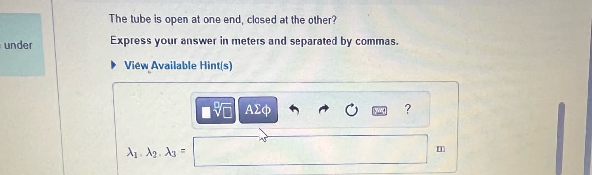 = under
The tube is open at one end, closed at the other?
Express your answer in meters and separated by commas.
► View Available Hint(s)
A₁, A₂, A3 =
6
ΑΣΦ
?
m