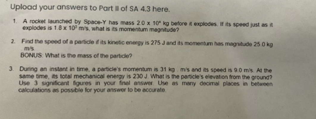 Upload your answers to Part II of SA 4.3 here.
1. A rocket launched by Space-Y has mass 2.0 x 10 kg before it explodes. If its speed just as it
explodes is 1.8 x 10 m/s, what is its momentum magnitude?
2. Find the speed of a particle if its kinetic energy is 275 J and its momentum has magnitude 25.0 kg
m/s
BONUS: What is the mass of the particle?
3. During an instant in time, a particle's momentum is 31 kg. m/s and its speed is 9.0 m/s. At the
same time, its total mechanical energy is 230 J. What is the particle's elevation from the ground?
Use 3 significant figures in your final answer. Use as many decimal places in between
calculations as possible for your answer to be accurate.