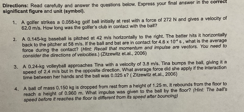 Directions: Read carefully and answer the questions below. Express your final answer in the correct
significant figure and unit (symbol).
1. A golfer strikes a 0.058-kg golf ball initially at rest with a force of 272 N and gives a velocity of
62.0 m/s. How long was the golfer's club in contact with the ball?
2. A 0.145-kg baseball is pitched at 42 m/s horizontally to the right. The batter hits it horizontally
back to the pitcher at 58 m/s. If the ball and bat are in contact for 4.6 x 10 s, what is the average
force during the contact? (Hint: Recall that momentum and impulse are vectors. You need to
consider the directions of velocities.) (Zitzewitz et.al., 2006)
3. A 0.24-kg volleyball approaches Tina with a velocity of 3.8 m/s. Tina bumps the ball, giving it a
speed of 2.4 m/s but in the opposite direction. What average force did she apply if the interaction
time between her hands and the ball was 0.025 s? (Zitzewitz et.al., 2006)
4. A ball of mass 0.150 kg is dropped from rest from a height of 1.25 m. It rebounds from the floor to
reach a height of 0.960 m. What impulse was given to the ball by the floor? (Hint: The ball's
speed before it reaches the floor is different from its speed after bouncing)