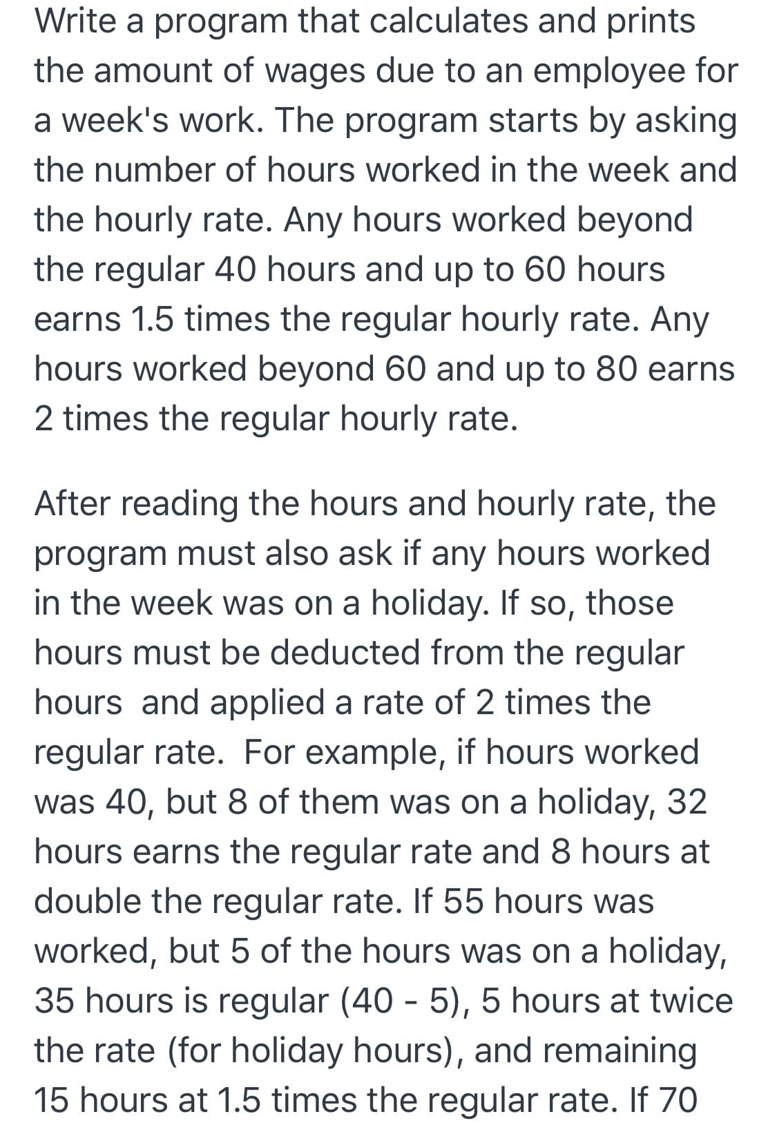 Write a program that calculates and prints
the amount of wages due to an employee for
a week's work. The program starts by asking
the number of hours worked in the week and
the hourly rate. Any hours worked beyond
the regular 40 hours and up to 60 hours
earns 1.5 times the regular hourly rate. Any
hours worked beyond 60 and up to 80 earns
2 times the regular hourly rate.
After reading the hours and hourly rate, the
program must also ask if any hours worked
in the week was on a holiday. If so, those
hours must be deducted from the regular
hours and applied a rate of 2 times the
regular rate. For example, if hours worked
was 40, but 8 of them was holiday, 32
on a
hours earns the regular rate and 8 hours at
double the regular rate. If 55 hours was
worked, but 5 of the hours was on a holiday,
35 hours is regular (40 - 5), 5 hours at twice
the rate (for holiday hours), and remaining
15 hours at 1.5 times the regular rate. If 70
