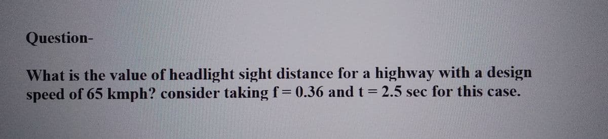 Question-
What is the value of headlight sight distance for a highway with a design
speed of 65 kmph? consider taking f = 0.36 and t = 2.5 sec for this case.