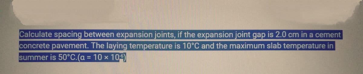 Calculate spacing between expansion joints, if the expansion joint gap is 2.0 cm in a cement
concrete pavement. The laying temperature is 10°C and the maximum slab temperature in
summer is 50°C.(a = 10 x 109)