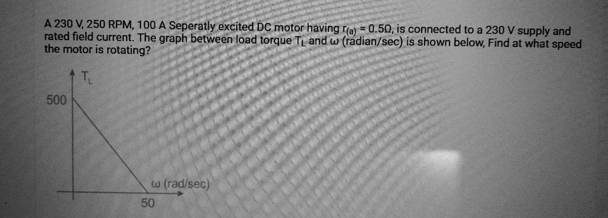 A 230 V, 250 RPM, 100 A Seperatly excited DC motor having r(a) = 0.50, is connected to a 230 V supply and
rated field current. The graph between load torque T₁ and w (radian/sec) is shown below, Find at what speed
the motor is rotating?
T₁
500
w (rad/sec)
50