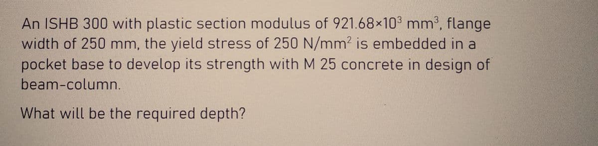 An ISHB 300 with plastic section modulus of 921.68×10³ mm³, flange
width of 250 mm, the yield stress of 250 N/mm² is embedded in a
pocket base to develop its strength with M 25 concrete in design of
beam-column.
What will be the required depth?