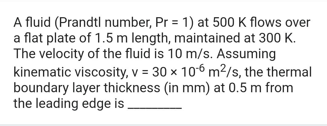 A fluid (Prandtl number, Pr = 1) at 500 K flows over
a flat plate of 1.5 m length, maintained at 300 K.
The velocity of the fluid is 10 m/s. Assuming
kinematic viscosity, v = 30 x 10-6 m²/s, the thermal
boundary layer thickness (in mm) at 0.5 m from
the leading edge is