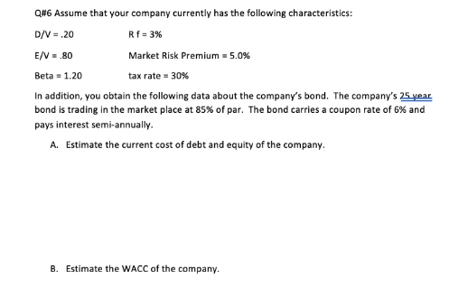 Q#6 Assume that your company currently has the following characteristics:
D/V = .20
Rf = 3%
E/V = .80
Beta =1.20
Market Risk Premium = 5.0%
tax rate = 30%
In addition, you obtain the following data about the company's bond. The company's 25 year
bond is trading in the market place at 85% of par. The bond carries a coupon rate of 6% and
pays interest semi-annually.
A. Estimate the current cost of debt and equity of the company.
B. Estimate the WACC of the company.