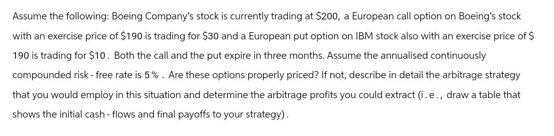 Assume the following: Boeing Company's stock is currently trading at $200, a European call option on Boeing's stock
with an exercise price of $190 is trading for $30 and a European put option on IBM stock also with an exercise price of $
190 is trading for $10. Both the call and the put expire in three months. Assume the annualised continuously
compounded risk - free rate is 5%. Are these options properly priced? If not, describe in detail the arbitrage strategy
that you would employ in this situation and determine the arbitrage profits you could extract (i.e., draw a table that
shows the initial cash flows and final payoffs to your strategy).