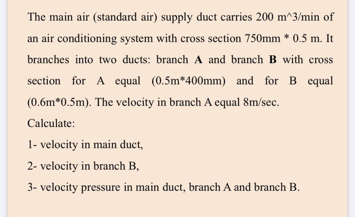 The main air (standard air) supply duct carries 200 m^3/min of
an air conditioning system with cross section 750mm * 0.5 m. It
branches into two ducts: branch A and branch B with cross
section for A equal (0.5m*400mm) and for B equal
(0.6m*0.5m). The velocity in branch A equal 8m/sec.
Calculate:
1- velocity in main duct,
2- velocity in branch B,
3- velocity pressure in main duct, branch A and branch B.
