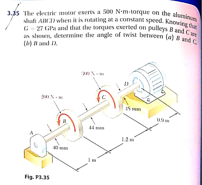 as shown, determine the angle of twist between (a) B and C,
3.35 The electric motor exerts a 500 N•m-torque on the aluminum
shaft ABCD when it is rotating at a constant speed. Knowing that
G = 27 GPa and that the torques exerted on pulleys B and C are
as shown, determine the angle of twist between (a) R are
300 N. m
200 N - m
4S min
0.9 m
B
44 mm
1.2 m
40 mm
Fig. P3.35
