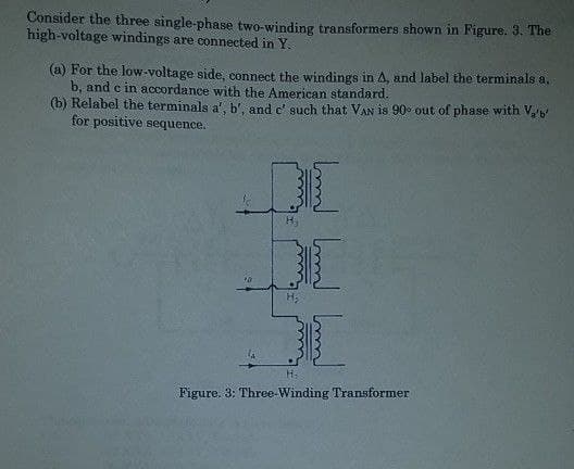 Consider the three single-phase two-winding transformers shown in Figure. 3. The
high-voltage windings are connected in Y.
(a) For the low-voltage side, connect the windings in A, and label the terminals a,
b, and c in accordance with the American standard.
(b) Relabel the terminals a', b', and c' such that VAN is 90° out of phase with V₂'b'
for positive sequence.
DI
H₂
Figure. 3: Three-Winding Transformer