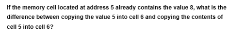 If the memory cell located at address 5 already contains the value 8, what is the
difference between copying the value 5 into cell 6 and copying the contents of
cell 5 into cell 6?