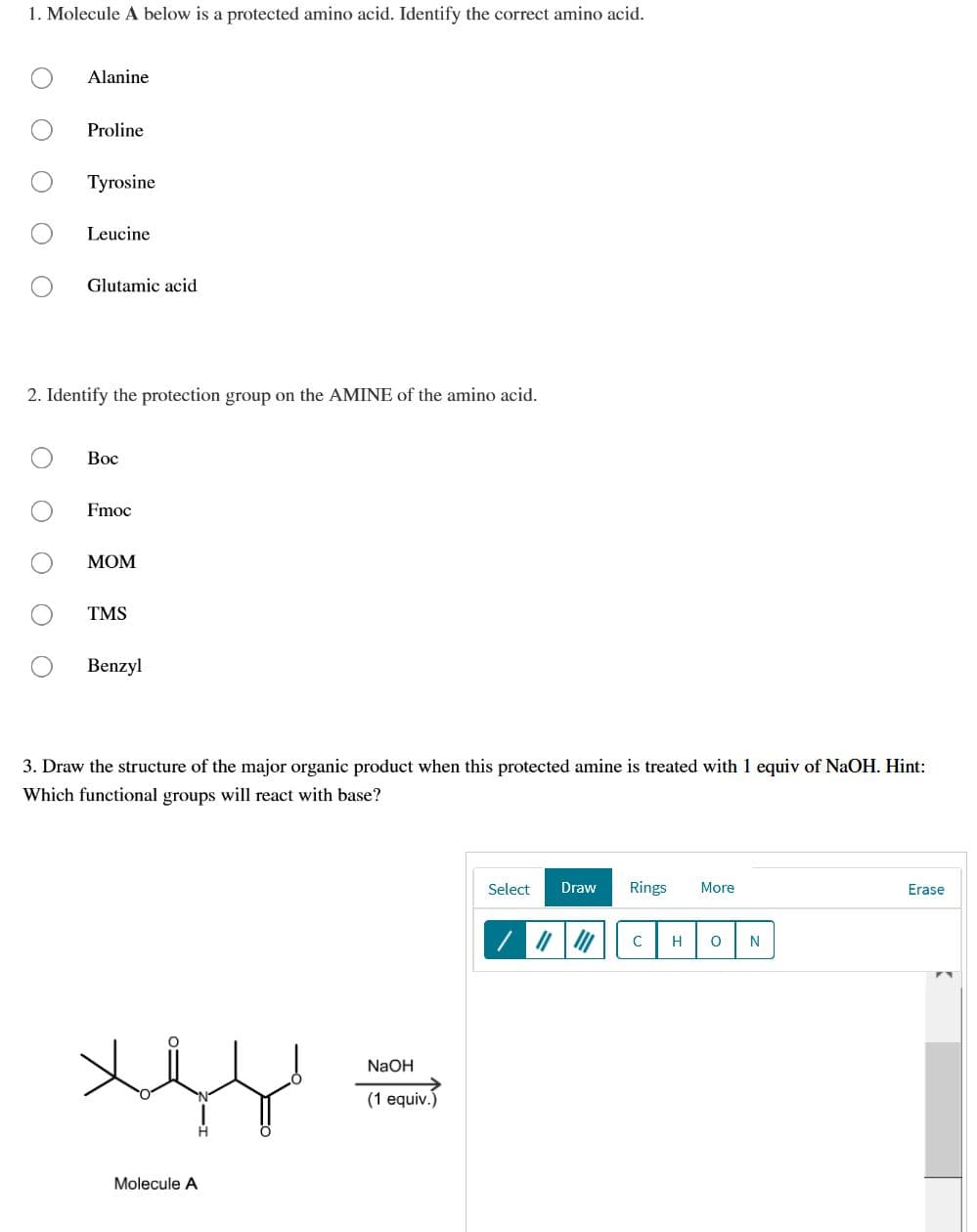 1. Molecule A below is a protected amino acid. Identify the correct amino acid.
Alanine
Proline
Tyrosine
Leucine
Glutamic acid
2. Identify the protection group on the AMINE of the amino acid.
Вос
Fmoc
МОМ
TMS
Benzyl
3. Draw the structure of the major organic product when this protected amine is treated with 1 equiv of NaOH. Hint:
Which functional groups will react with base?
Select
Draw
Rings
More
Erase
C
NaOH
(1 equiv.)
Molecule A
