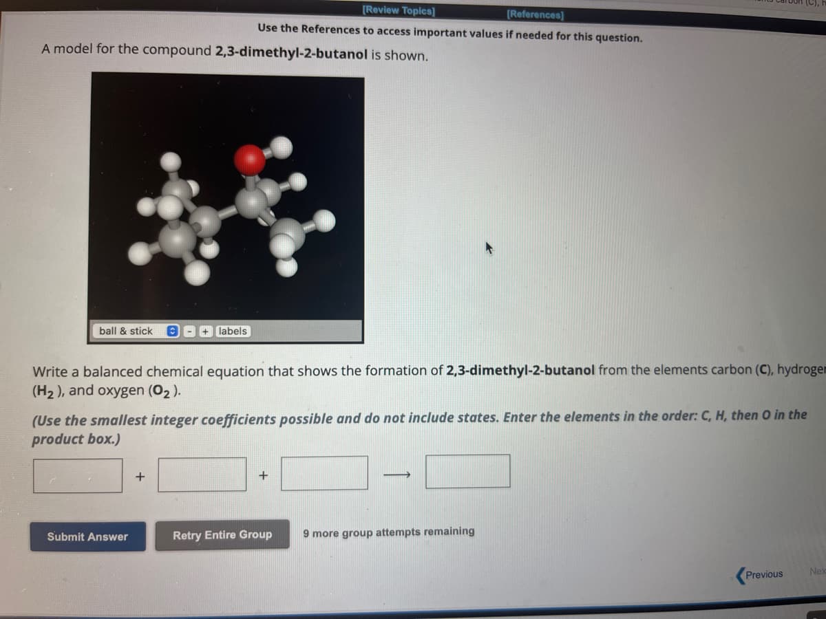 A model for the compound 2,3-dimethyl-2-butanol is shown.
ball & stick C- + labels
[Review Topics]
[References]
Use the References to access important values if needed for this question.
Write a balanced chemical equation that shows the formation of 2,3-dimethyl-2-butanol from the elements carbon (C), hydrogen
(H₂), and oxygen (0₂).
(Use the smallest integer coefficients possible and do not include states. Enter the elements in the order: C, H, then O in the
product box.)
Submit Answer
+
+
Retry Entire Group
-
9 more group attempts remaining
Previous
Nex
