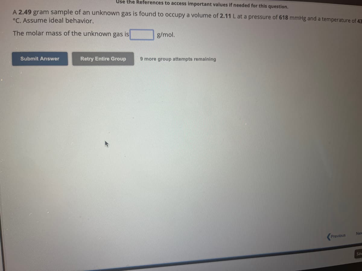 Use the References to access important values if needed for this question.
A 2.49 gram sample of an unknown gas is found to occupy a volume of 2.11 L at a pressure of 618 mmHg and a temperature of 43
°C. Assume ideal behavior.
The molar mass of the unknown gas is
Submit Answer
Retry Entire Group
g/mol.
9 more group attempts remaining
Previous
Nex
Sav