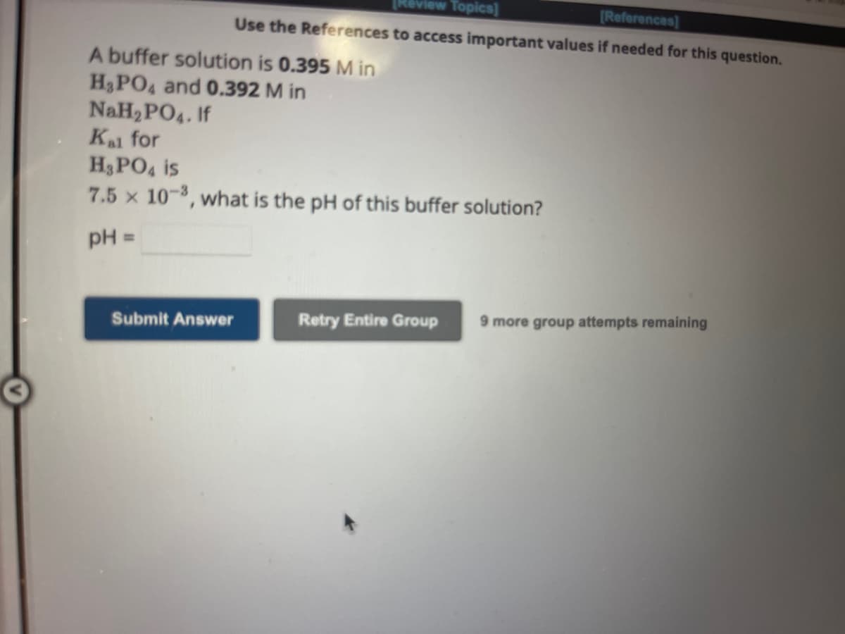 A buffer solution is 0.395 M in
H₂PO4 and 0.392 M in
NaH₂PO4. If
Kal for
[Review Topics]
[References]
Use the References to access important values if needed for this question.
H3PO4 is
7.5 x 10-3, what is the pH of this buffer solution?
pH =
Submit Answer
Retry Entire Group 9 more group attempts remaining