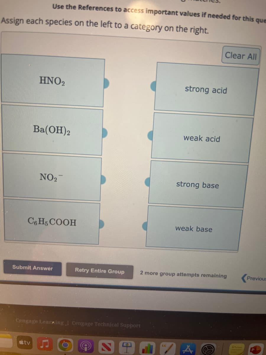 Use the References to access important values if needed for this que
Assign each species on the left to a category on the right.
HNO2
Ba(OH)2
NO₂
C6H5COOH
tv
Submit Answer
Retry Entire Group
Cengage Learning Cengage Technical Support
S
0
strong acid
weak acid
strong base
Clear All
weak base
2 more group attempts remaining
Previous
P