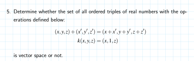 5. Determine whether the set of all ordered triples of real numbers with the op-
erations defined below:
(x, y, z) + (x',y',z') = (x+x',y+y',z+z')
k(x, y, z) = (x, 1,z)
is vector space or not.
