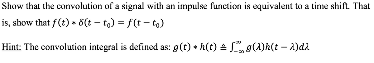Show that the convolution of a signal with an impulse function is equivalent to a time shift. That
is, show that f(t) * 8(t − t。) = f(t - to)
Hint: The convolution integral is defined as: g(t) * h(t) ± ſ‰ g(1)h(t – λ)dλ