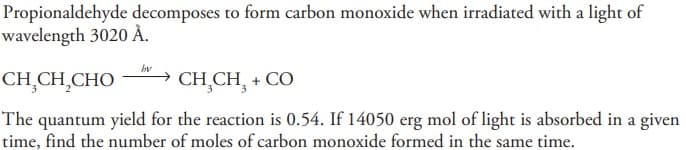 Propionaldehyde decomposes to form carbon monoxide when irradiated with a light of
wavelength 3020 À.
bv
CHỊCH,CHO CHỊCH, + CO
The quantum yield for the reaction is 0.54. If 14050 erg mol of light is absorbed in a given
time, find the number of moles of carbon monoxide formed in the same time.