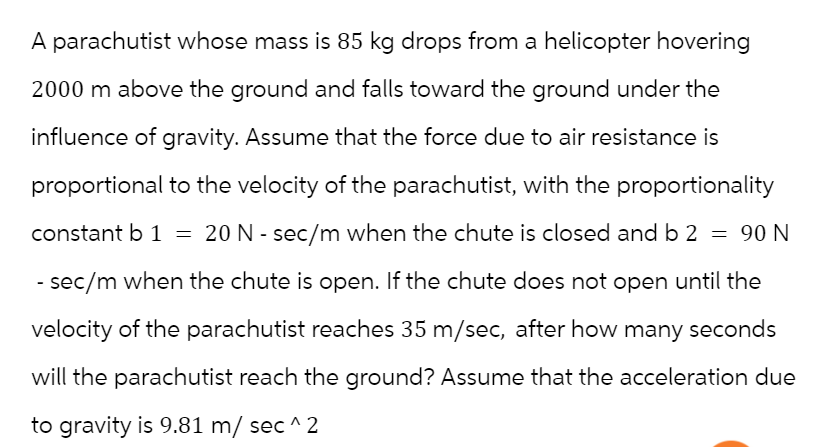 A parachutist whose mass is 85 kg drops from a helicopter hovering
2000 m above the ground and falls toward the ground under the
influence of gravity. Assume that the force due to air resistance is
proportional to the velocity of the parachutist, with the proportionality
constant b 1 = 20 N - sec/m when the chute is closed and b 2 = 90 N
- sec/m when the chute is open. If the chute does not open until the
velocity of the parachutist reaches 35 m/sec, after how many seconds
will the parachutist reach the ground? Assume that the acceleration due
to gravity is 9.81 m/ sec ^2