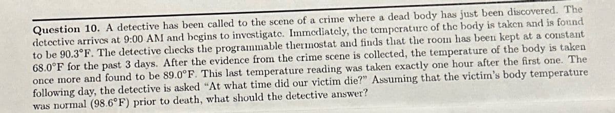 Question 10. A detective has been called to the scene of a crime where a dead body has just been discovered. The
detective arrives at 9:00 AM and begins to investigate. Immediately, the temperature of the body is taken and is found
to be 90.3°F. The detective checks the programmable thermostat and finds that the room has been kept at a constant
68.0°F for the past 3 days. After the evidence from the crime scene is collected, the temperature of the body is taken
once more and found to be 89.0°F. This last temperature reading was taken exactly one hour after the first one. The
following day, the detective is asked "At what time did our victim die?" Assuming that the victim's body temperature
was normal (98.6°F) prior to death, what should the detective answer?