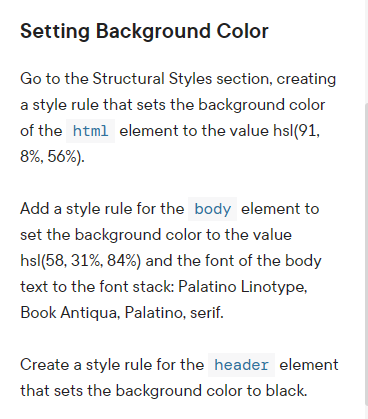 Setting Background Color
Go to the Structural Styles section, creating
a style rule that sets the background color
of the html element to the value hsl(91,
8%, 56%).
Add a style rule for the body element to
set the background color to the value
hsl(58, 31%, 84%) and the font of the body
text to the font stack: Palatino Linotype,
Book Antiqua, Palatino, serif.
Create a style rule for the header element
that sets the background color to black.