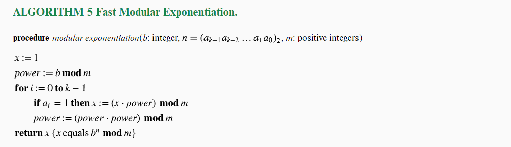 ALGORITHM 5 Fast Modular Exponentiation.
procedure modular exponentiation(b: integer, n = (ak-1ak-2... a₁ ao)2, m: positive integers)
x :=1
power := b mod m
for i:= 0 tok - 1
if a₁ = 1 then x := (x power) mod m
(power power) mod m
power
return x {x equals b" mod m}