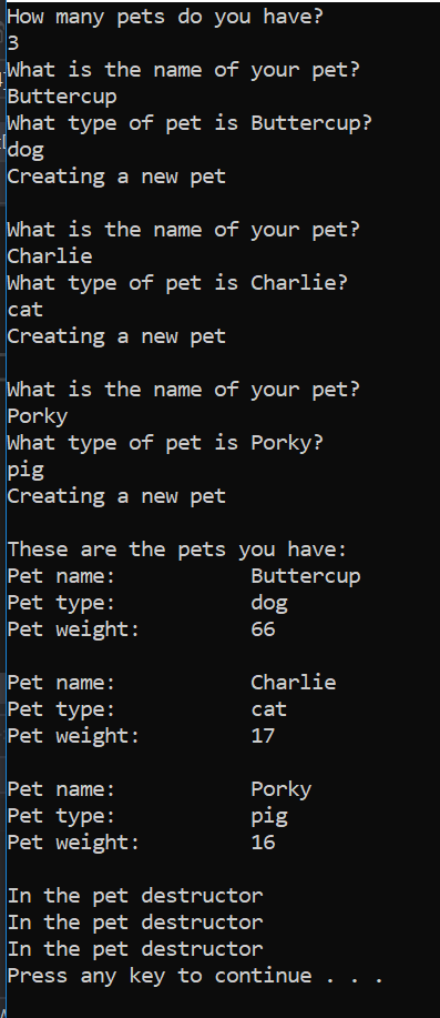 How many pets do you have?
3
What is the name of your pet?
Buttercup
What type of pet is Buttercup?
dog
Creating a new pet
What is the name of your pet?
Charlie
What type of pet is Charlie?
cat
Creating a new pet
What is the name of your pet?
Porky
What type of pet is Porky?
pig
Creating a new pet
These are the pets you have:
Buttercup
dog
Pet name:
Pet type:
Pet weight:
66
Pet name:
Charlie
Pet type:
cat
Pet weight:
17
Porky
pig
Pet name:
Pet type:
Pet weight:
16
In the pet destructor
In the pet destructor
In the pet destructor
Press any key to continue .
