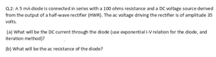 Q.2: A 5 mA diode is connected in series with a 100 ohms resistance and a DC voltage source derived
from the output of a half-wave rectifier (HWR). The ac voltage driving the rectifier is of amplitude 35
volts.
(a) What will be the DC current through the diode (use exponential l-V relation for the diode, and
iteration method)?
(b) What will be the ac resistance of the diode?

