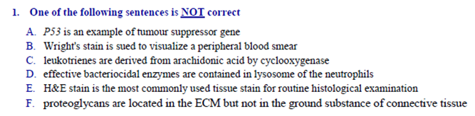 1. One of the following sentences is NOT correct
A. P53 is an example of tumour suppressor gene
B. Wright's stain is sued to visualize a peripheral blood smear
C. leukotrienes are derived from arachidonic acid by cyclooxygenase
D. effective bacteriocidal enzymes are contained in lysosome of the neutrophils
E. H&E stain is the most commonly used tissue stain for routine histological examination
F. proteoglycans are located in the ECM but not in the ground substance of connective tissue
