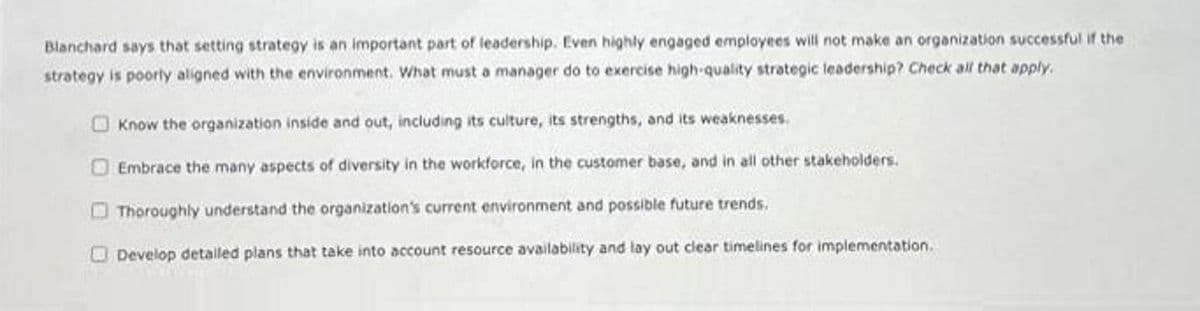 Blanchard says that setting strategy is an important part of leadership. Even highly engaged employees will not make an organization successful if the
strategy is poorly aligned with the environment. What must a manager do to exercise high-quality strategic leadership? Check all that apply.
Know the organization inside and out, including its culture, its strengths, and its weaknesses.
Embrace the many aspects of diversity in the workforce, in the customer base, and in all other stakeholders.
Thoroughly understand the organization's current environment and possible future trends.
Develop detalled plans that take into account resource availability and lay out clear timelines for implementation.