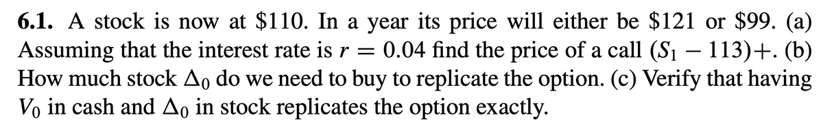 6.1. A stock is now at $110. In a year its price will either be $121 or $99. (a)
Assuming that the interest rate is r = 0.04 find the price of a call (S₁ - 113)+. (b)
How much stock Ao do we need to buy to replicate the option. (c) Verify that having
Vo in cash and Ao in stock replicates the option exactly.