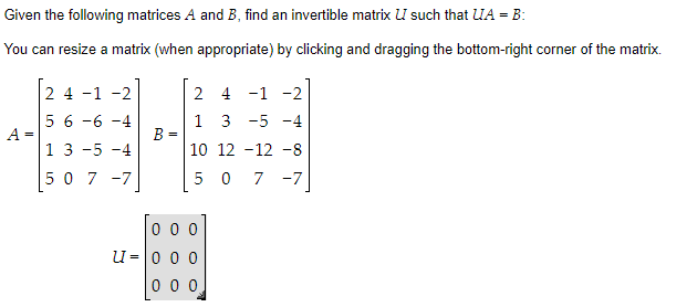 Given the following matrices A and B, find an invertible matrix U such that UA = B:
You can resize a matrix (when appropriate) by clicking and dragging the bottom-right corner of the matrix.
A
=
2 4 -1 -2
5 6 -6 -4
1 3 -5 -4
507-7
B
=
2
4
1
-
-2
1
3
-5 -4
10
12 12 -8
5 0 7 -7
000
U = 0 0 0