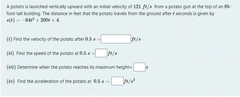 A potato is launched vertically upward with an initial velocity of 121 ft/s from a potato gun at the top of an 85-
foot-tall building. The distance in feet that the potato travels from the ground after t seconds is given by
s(t) = -64t2 + 200t + 4.
(i) Find the velocity of the potato after 0.5 s
ft/s
(ii) Find the speed of the potato at 0.5 s
ft/s
(iii) Determine when the potato reaches its maximum height=
(iv) Find the acceleration of the potato at 0.5 s
ft/s
!!
