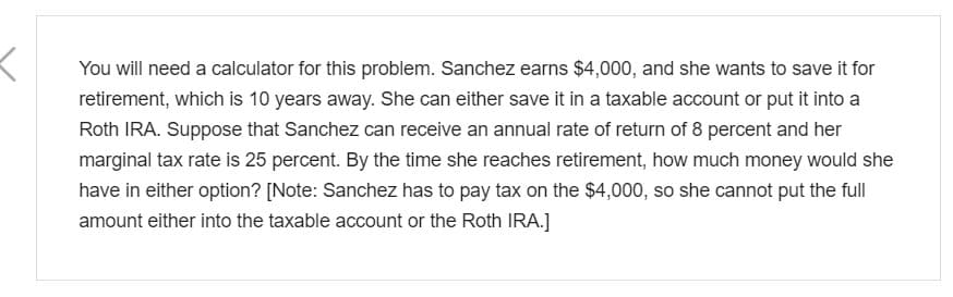 You will need a calculator for this problem. Sanchez earns $4,000, and she wants to save it for
retirement, which is 10 years away. She can either save it in a taxable account or put it into a
Roth IRA. Suppose that Sanchez can receive an annual rate of return of 8 percent and her
marginal tax rate is 25 percent. By the time she reaches retirement, how much money would she
have in either option? [Note: Sanchez has to pay tax on the $4,000, so she cannot put the full
amount either into the taxable account or the Roth IRA.]
