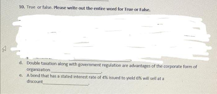 10. True or false, Please write out the entire word for True or False.
d. Double taxation along with government regulation are advantages of the corporate form of
organization
e. A bond that has a stated interest rate of 4% issued to yield 6% will sell at a
discount
