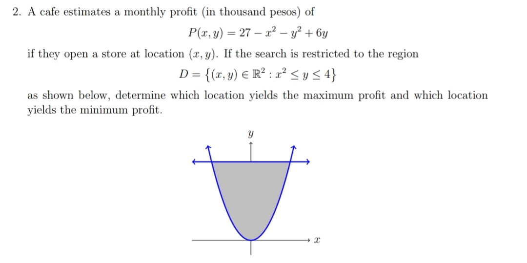 2. A cafe estimates a monthly profit (in thousand pesos) of
P(x, y) = 27 – x² – y? + 6y
if they open a store at location (x, y). If the search is restricted to the region
= {(x, y) € R² : a² < y <4}
as shown below, determine which location yields the maximum profit and which location
yields the minimum profit.
