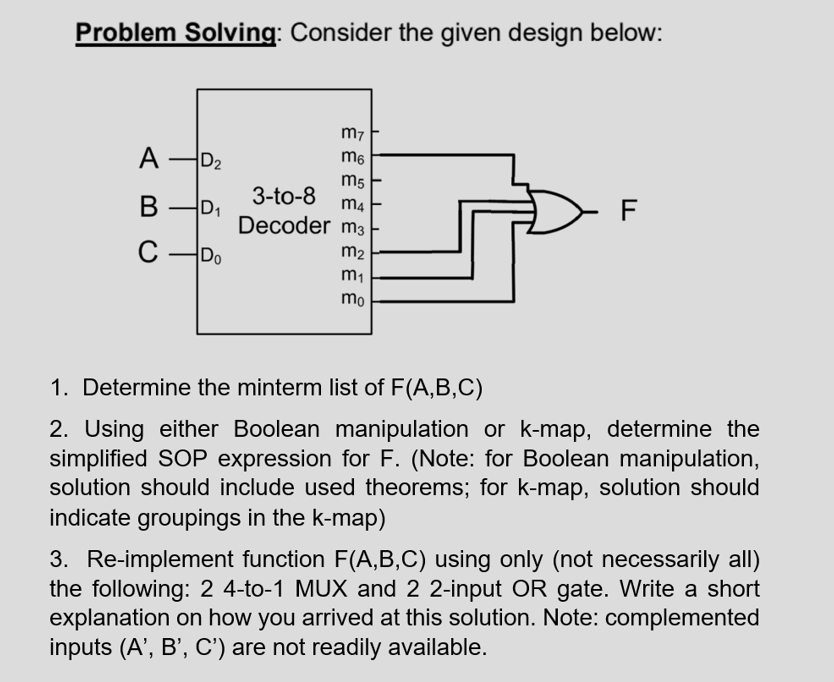 Problem Solving: Consider the given design below:
m7
A
A D2
m6
m5
3-to-8
m4
В
Decoder m3
C
C -Do
m2
m1
mo
1. Determine the minterm list of F(A,B,C)
2. Using either Boolean manipulation or k-map, determine the
simplified SOP expression for F. (Note: for Boolean manipulation,
solution should include used theorems; for k-map, solution should
indicate groupings in the k-map)
3. Re-implement function F(A,B,C) using only (not necessarily all)
the following: 2 4-to-1 MUX and 2 2-input OR gate. Write a short
explanation on how you arrived at this solution. Note: complemented
inputs (A', B', C') are not readily available.
