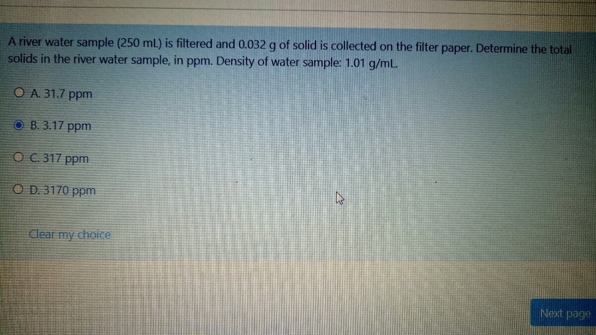 A river water sample (250 mL) is filtered and 0.032 g of solid is collected on the filter paper. Determine the total
solids in the river water sample, in ppm. Density of water sample: 1.01 g/mL
O A 31.7 ppm
OB.3.17 ppm.
OC 317 ppm
OD.3170 ppm
Clear my choice:
Next page
