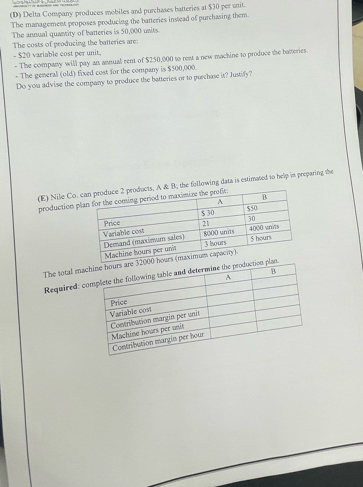 التكنولوجيا
UNIVERSITY OF BUSINESS AND TECHNOLOGY
(D) Delta Company produces mobiles and purchases batteries at $30 per unit.
The management proposes producing the batteries instead of purchasing them.
The annual quantity of batteries is 50,000 units.
The costs of producing the batteries are:
- $20 variable cost per unit,
-The company will pay an annual rent of $250,000 to rent a new machine to produce the batteries.
- The general (old) fixed cost for the company is $500,000.
Do you advise the company to produce the batteries or to purchase it? Justify?
(E) Nile Co. can produce 2 products, A & B; the following data is estimated to help in preparing the
production plan for the coming period to maximize the profit:
Price
Variable cost
Demand (maximum sales)
Machine hours per unit
A
B
$ 30
$50
21
30
8000 units
4000 units
3 hours
5 hours
The total machine hours are 32000 hours (maximum capacity).
Required: complete the following table and determine the production plan.
A
B
Price
Variable cost
Contribution margin per
unit
Machine hours per unit
Contribution margin per hour