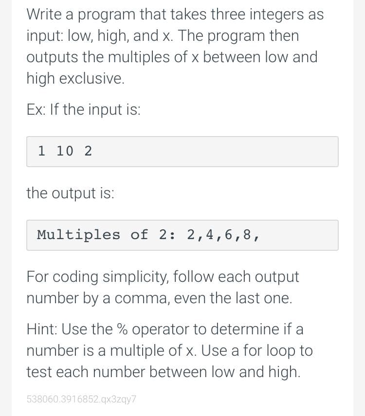 Write a program that takes three integers as
input: low, high, and x. The program then
outputs the multiples of x between low and
high exclusive.
Ex: If the input is:
1 10 2
the output is:
Multiples of 2: 2,4,6,8,
For coding simplicity, follow each output
number by a comma, even the last one.
Hint: Use the % operator to determine if a
number is a multiple of x. Use a for loop to
test each number between low and high.
538060.3916852.qx3zqy7