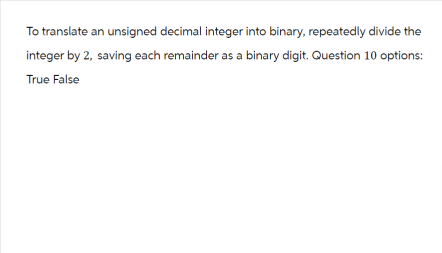 To translate an unsigned decimal integer into binary, repeatedly divide the
integer by 2, saving each remainder as a binary digit. Question 10 options:
True False