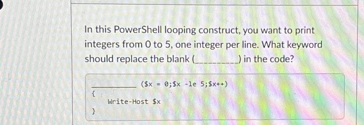 In this PowerShell looping construct, you want to print
integers from 0 to 5, one integer per line. What keyword
should replace the blank (__
) in the code?
{
}
($x = 0; $x -le 5; $x++)
Write-Host $x
