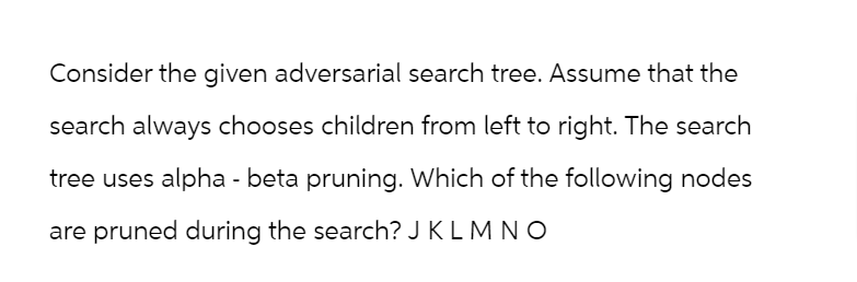 Consider the given adversarial search tree. Assume that the
search always chooses children from left to right. The search
tree uses alpha - beta pruning. Which of the following nodes
are pruned during the search? JK L M N O