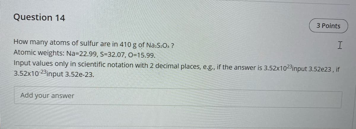 Question 14
3 Points
How many atoms of sulfur are in 410 g of Na:S:Os ?
Atomic weights: Na=22.99, S=32.07, O=15.99.
Input values only in scientific notation with 2 decimal places, e.g., if the answer is 3.52x102³input 3.52e23, if
3.52x10-23input 3.52e-23.
Add your answer
