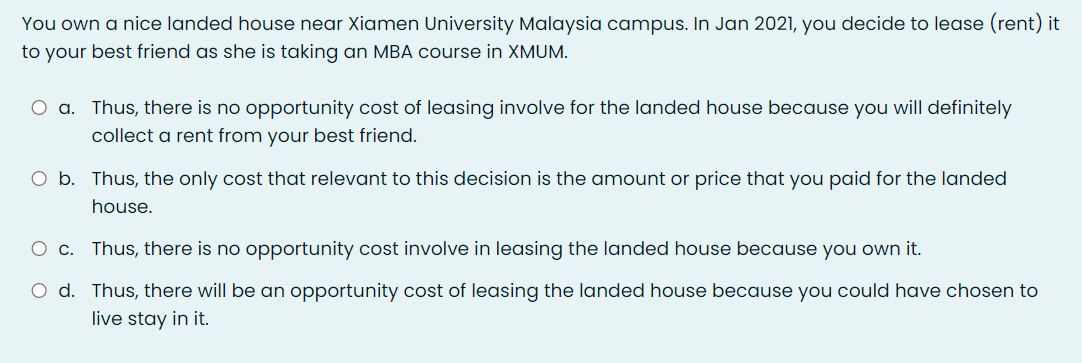 You own a nice landed house near Xiamen University Malaysia campus. In Jan 2021, you decide to lease (rent) it
to your best friend as she is taking an MBA course in XMUM.
O a. Thus, there is no opportunity cost of leasing involve for the landed house because you will definitely
collect a rent from your best friend.
O b. Thus, the only cost that relevant to this decision is the amount or price that you paid for the landed
house.
O c. Thus, there is no opportunity cost involve in leasing the landed house because you own it.
O d. Thus, there will be an opportunity cost of leasing the landed house because you could have chosen to
live stay in it.
