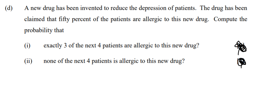 (d)
A new drug has been invented to reduce the depression of patients. The drug has been
claimed that fifty percent of the patients are allergic to this new drug. Compute the
probability that
(i)
exactly 3 of the next 4 patients are allergic to this new drug?
(ii)
none of the next 4 patients is allergic to this new drug?
