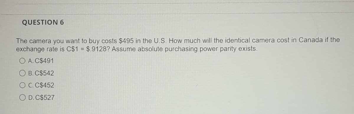 QUESTION 6
The camera you want to buy costs $495 in the U.S. How much will the identical camera cost in Canada if the
exchange rate is C$1 = $.9128? Assume absolute purchasing power parity exists.
O A. C$491
B. C$542
O C. C$452
O D. C$527