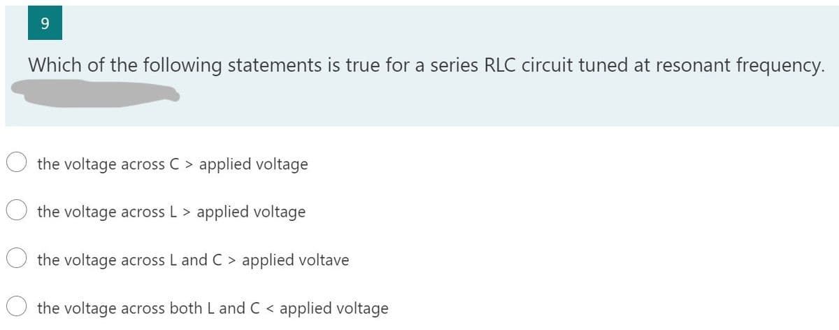 9
Which of the following statements is true for a series RLC circuit tuned at resonant frequency.
the voltage across C > applied voltage
the voltage across L > applied voltage
the voltage across L and C > applied voltave
the voltage across both L and C < applied voltage